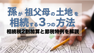 【司法書士解説】孫が祖父母の土地を相続する3つの方法|相続税2割加算と節税特例を解説