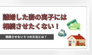 離婚した妻の実子には相続させたくない！５つの方法とは？